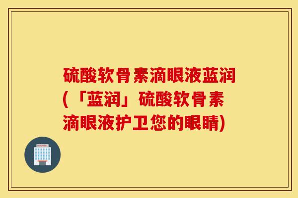 硫酸软骨素滴眼液蓝润(「蓝润」硫酸软骨素滴眼液护卫您的眼睛)