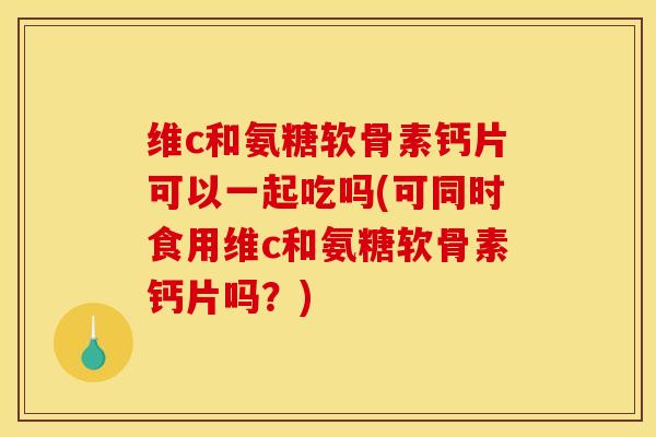 维c和氨糖软骨素钙片可以一起吃吗(可同时食用维c和氨糖软骨素钙片吗？)