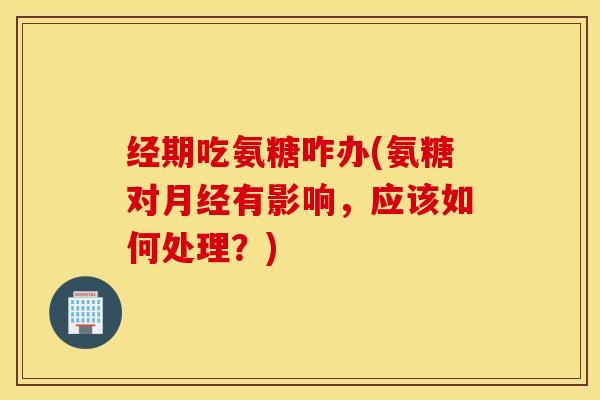 经期吃氨糖咋办(氨糖对月经有影响，应该如何处理？)