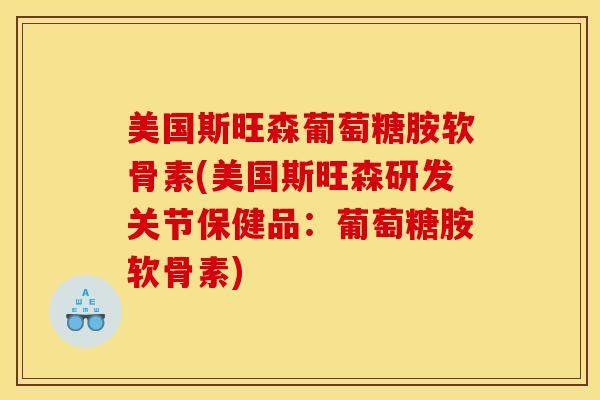 美国斯旺森葡萄糖胺软骨素(美国斯旺森研发关节保健品：葡萄糖胺软骨素)
