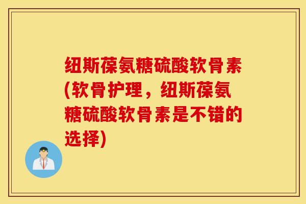 纽斯葆氨糖硫酸软骨素(软骨护理，纽斯葆氨糖硫酸软骨素是不错的选择)