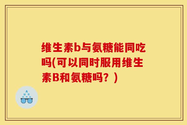 维生素b与氨糖能同吃吗(可以同时服用维生素B和氨糖吗？)