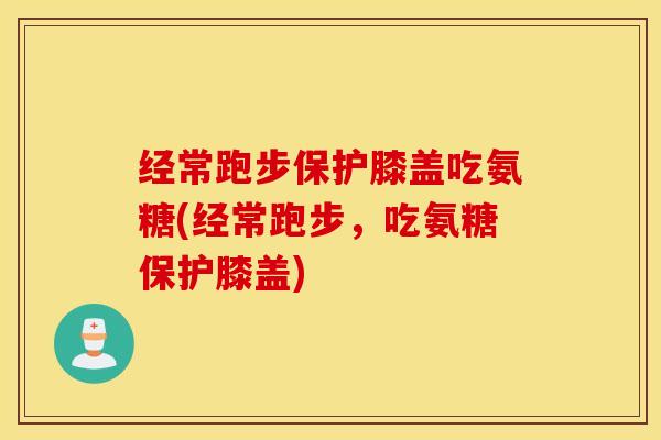 经常跑步保护膝盖吃氨糖(经常跑步，吃氨糖保护膝盖)