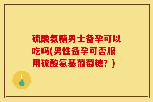 硫酸氨糖男士备孕可以吃吗(男性备孕可否服用硫酸氨基葡萄糖？)