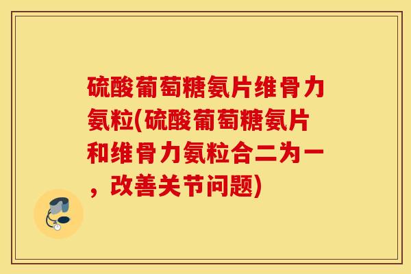 硫酸葡萄糖氨片维骨力氨粒(硫酸葡萄糖氨片和维骨力氨粒合二为一，改善关节问题)