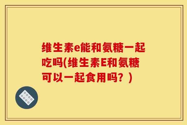 维生素e能和氨糖一起吃吗(维生素E和氨糖可以一起食用吗？)
