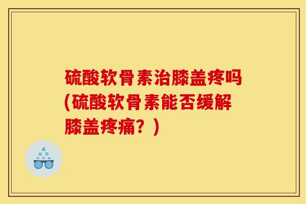 硫酸软骨素治膝盖疼吗(硫酸软骨素能否缓解膝盖疼痛？)