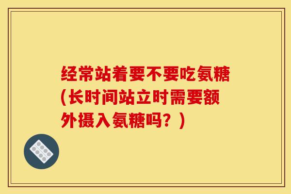 经常站着要不要吃氨糖(长时间站立时需要额外摄入氨糖吗？)