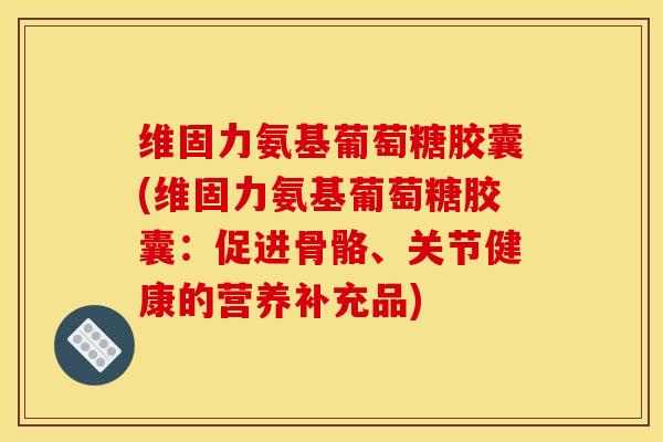 维固力氨基葡萄糖胶囊(维固力氨基葡萄糖胶囊：促进骨骼、关节健康的营养补充品)
