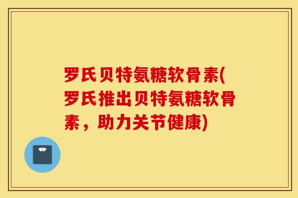 罗氏贝特氨糖软骨素(罗氏推出贝特氨糖软骨素，助力关节健康)