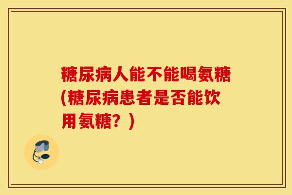 糖尿病人能不能喝氨糖(糖尿病患者是否能饮用氨糖？)