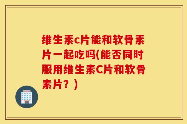 维生素c片能和软骨素片一起吃吗(能否同时服用维生素C片和软骨素片？)