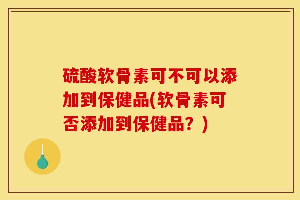 硫酸软骨素可不可以添加到保健品(软骨素可否添加到保健品？)
