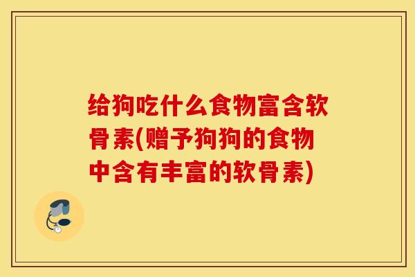 给狗吃什么食物富含软骨素(赠予狗狗的食物中含有丰富的软骨素)