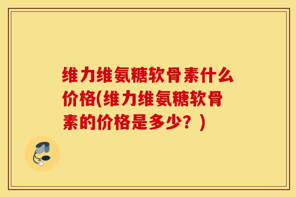 维力维氨糖软骨素什么价格(维力维氨糖软骨素的价格是多少？)