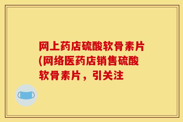 网上药店硫酸软骨素片(网络医药店销售硫酸软骨素片，引关注