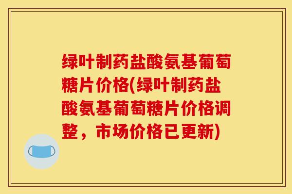 绿叶制药盐酸氨基葡萄糖片价格(绿叶制药盐酸氨基葡萄糖片价格调整，市场价格已更新)