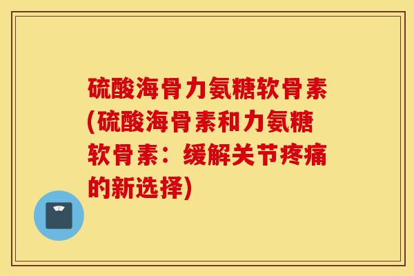 硫酸海骨力氨糖软骨素(硫酸海骨素和力氨糖软骨素:缓解关节疼痛的新选择) 硫酸海骨力氨糖软骨素(硫酸海骨素和力氨糖软骨素:缓解关节疼痛的新选择)