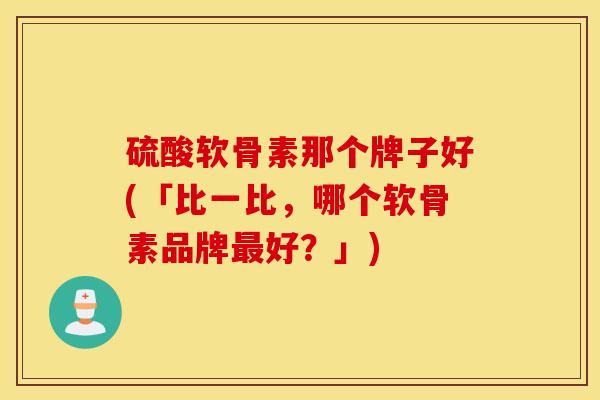 硫酸软骨素那个牌子好(「比一比，哪个软骨素品牌最好？」)