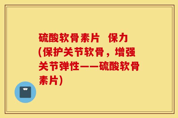 硫酸软骨素片  保力(保护关节软骨，增强关节弹性——硫酸软骨素片)