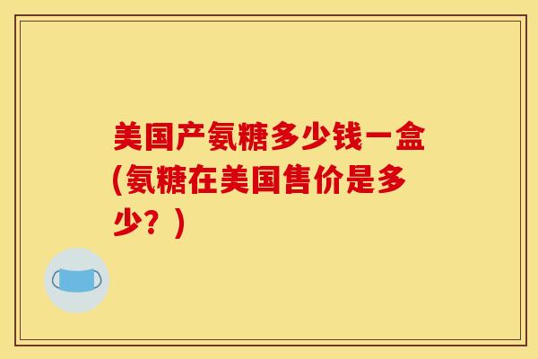 美国产氨糖多少钱一盒(氨糖在美国售价是多少？)