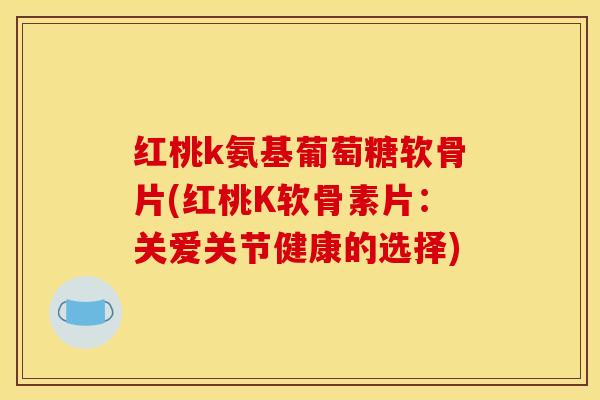 红桃k氨基葡萄糖软骨片(红桃K软骨素片：关爱关节健康的选择)