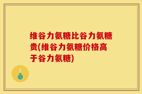 维谷力氨糖比谷力氨糖贵(维谷力氨糖价格高于谷力氨糖) 维谷力氨糖比谷力氨糖贵(维谷力氨糖价格高于谷力氨糖)