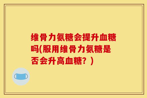 维骨力氨糖会提升血糖吗(服用维骨力氨糖是否会升高血糖？)