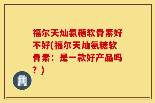 福尔天灿氨糖软骨素好不好(福尔天灿氨糖软骨素：是一款好产品吗？)