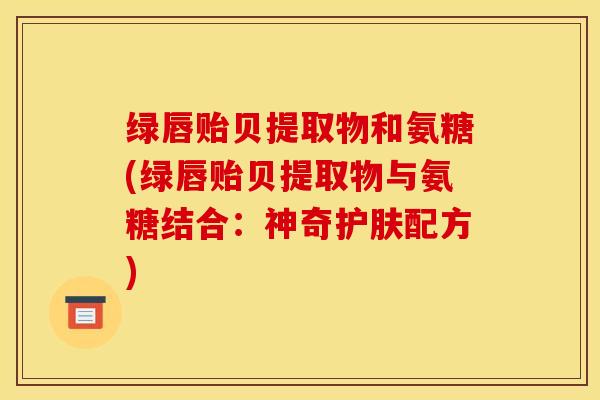 绿唇贻贝提取物和氨糖(绿唇贻贝提取物与氨糖结合：神奇护肤配方)