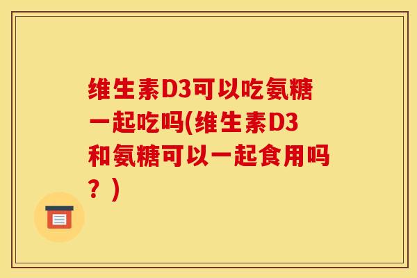 维生素D3可以吃氨糖一起吃吗(维生素D3和氨糖可以一起食用吗？)