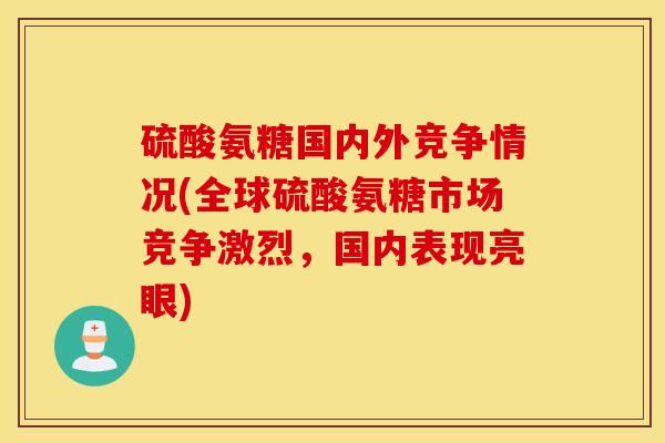 硫酸氨糖国内外竞争情况(全球硫酸氨糖市场竞争激烈，国内表现亮眼)