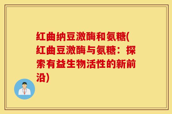 红曲纳豆激酶和氨糖(红曲豆激酶与氨糖:探索有益生物活性的新前沿) 红曲纳豆激酶和氨糖(红曲豆激酶与氨糖:探索有益生物活性的新前沿)