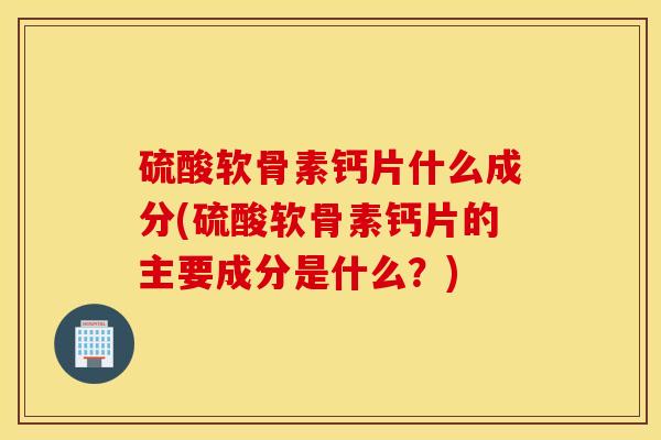 硫酸软骨素钙片什么成分(硫酸软骨素钙片的主要成分是什么？)