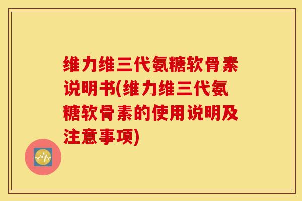 维力维三代氨糖软骨素说明书(维力维三代氨糖软骨素的使用说明及注意事项)