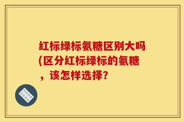 红标绿标氨糖区别大吗(区分红标绿标的氨糖，该怎样选择？