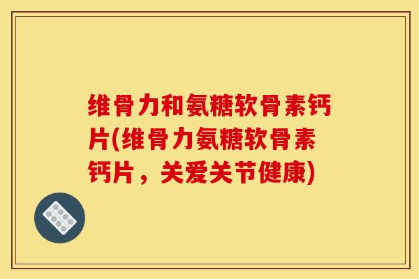 维骨力和氨糖软骨素钙片(维骨力氨糖软骨素钙片，关爱关节健康)
