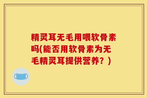 精灵耳无毛用喂软骨素吗(能否用软骨素为无毛精灵耳提供营养？)
