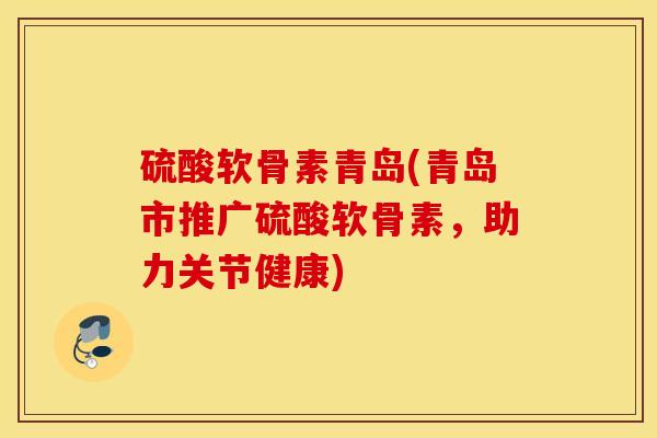 硫酸软骨素青岛(青岛市推广硫酸软骨素，助力关节健康)