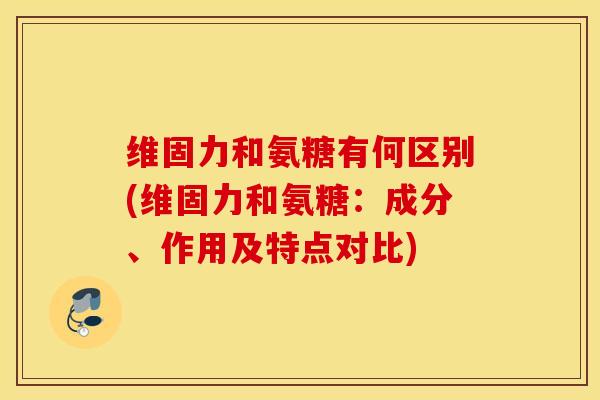 维固力和氨糖有何区别(维固力和氨糖：成分、作用及特点对比)