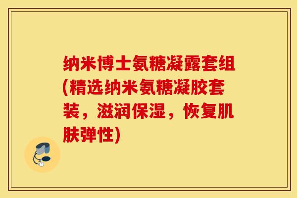 纳米博士氨糖凝露套组(精选纳米氨糖凝胶套装，滋润保湿，恢复肌肤弹性)