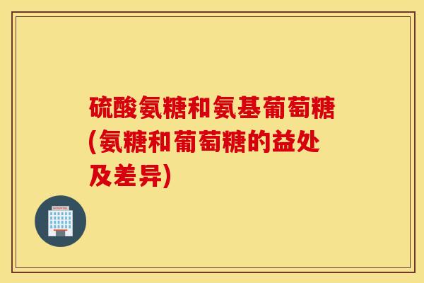 硫酸氨糖和氨基葡萄糖(氨糖和葡萄糖的益处及差异)