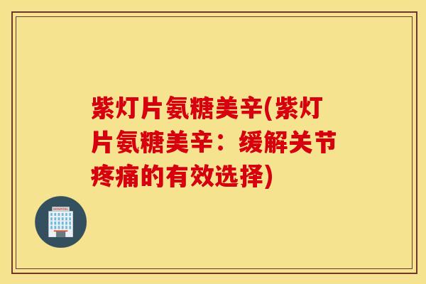 紫灯片氨糖美辛(紫灯片氨糖美辛：缓解关节疼痛的有效选择)