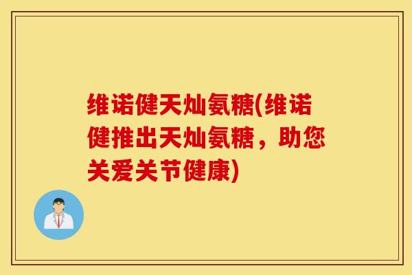 维诺健天灿氨糖(维诺健推出天灿氨糖，助您关爱关节健康)
