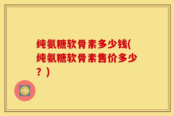纯氨糖软骨素多少钱(纯氨糖软骨素售价多少？)