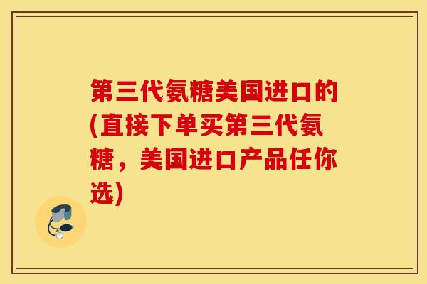 第三代氨糖美国进口的(直接下单买第三代氨糖，美国进口产品任你选)