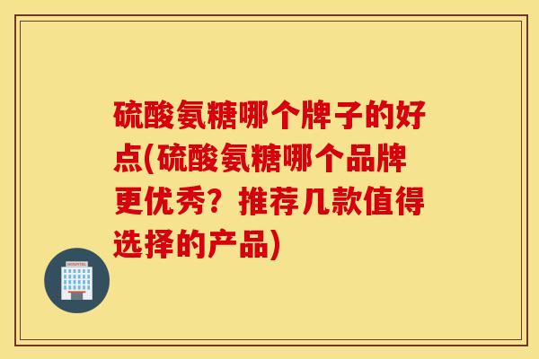 硫酸氨糖哪个牌子的好点(硫酸氨糖哪个品牌更优秀？推荐几款值得选择的产品)