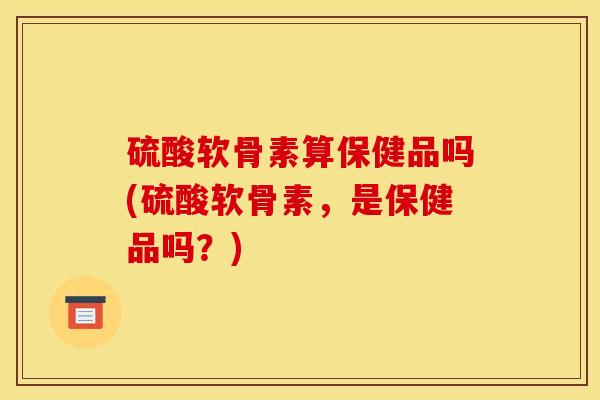 硫酸软骨素算保健品吗(硫酸软骨素，是保健品吗？)