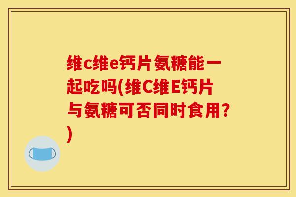 维c维e钙片氨糖能一起吃吗(维C维E钙片与氨糖可否同时食用？)