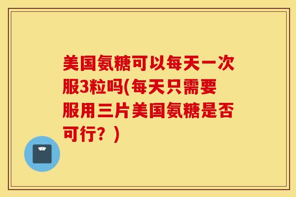 美国氨糖可以每天一次服3粒吗(每天只需要服用三片美国氨糖是否可行？)
